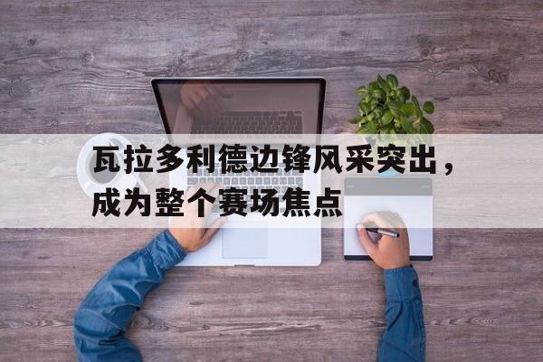 包含瓦拉多利德边锋风采突出，成为整个赛场焦点的词条